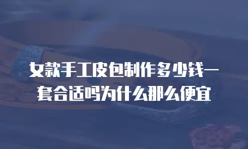 女款手工皮包制作多少钱一套合适吗为什么那么便宜