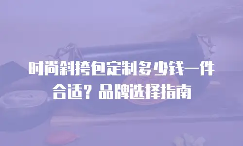 时尚斜挎包定制多少钱一件合适？品牌选择指南