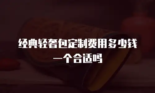 经典轻奢包定制费用多少钱一个合适吗