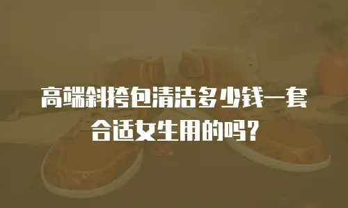 高端斜挎包清洁多少钱一套合适女生用的吗？