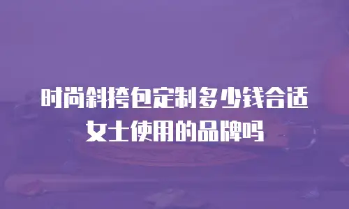 时尚斜挎包定制多少钱合适女士使用的品牌吗
