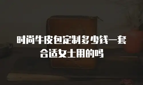 时尚牛皮包定制多少钱一套合适女士用的吗