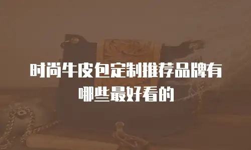 时尚牛皮包定制推荐品牌有哪些最好看的