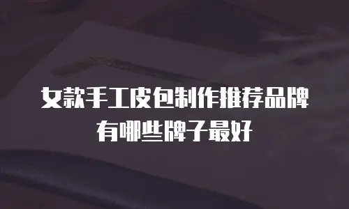 女款手工皮包制作推荐品牌有哪些牌子最好
