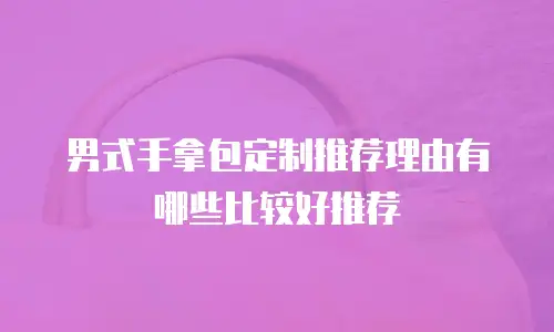 男式手拿包定制推荐理由有哪些比较好推荐