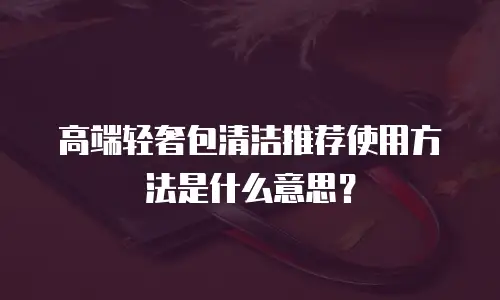 高端轻奢包清洁推荐使用方法是什么意思？
