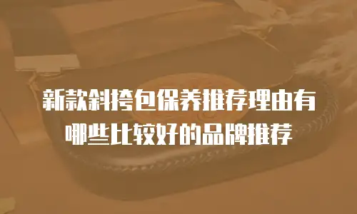 新款斜挎包保养推荐理由有哪些比较好的品牌推荐