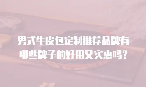 男式牛皮包定制推荐品牌有哪些牌子的好用又实惠吗？