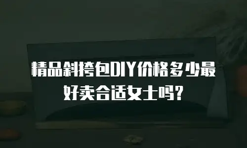 精品斜挎包DIY价格多少最好卖合适女士吗？