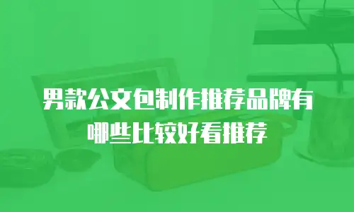 男款公文包制作推荐品牌有哪些比较好看推荐