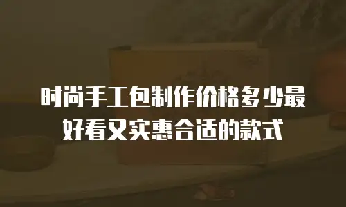 时尚手工包制作价格多少最好看又实惠合适的款式