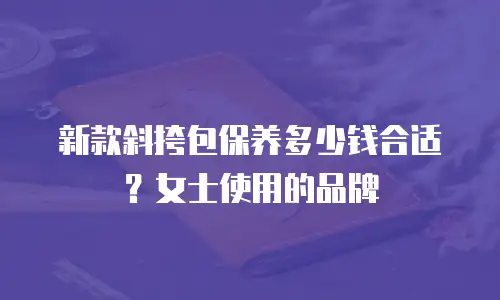 新款斜挎包保养多少钱合适？女士使用的品牌