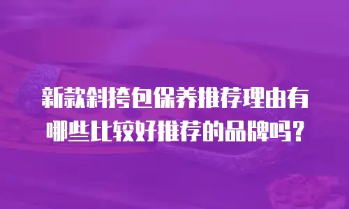 新款斜挎包保养推荐理由有哪些比较好推荐的品牌吗？