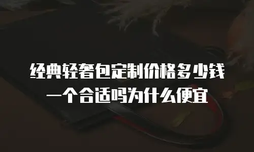 经典轻奢包定制价格多少钱一个合适吗为什么便宜