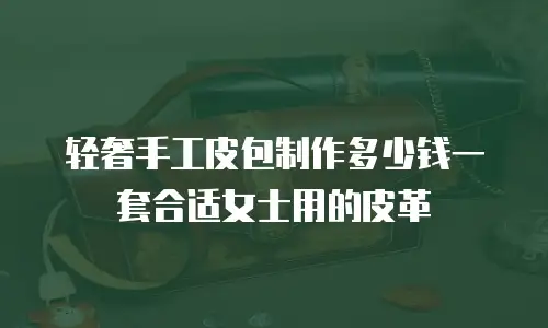 轻奢手工皮包制作多少钱一套合适女士用的皮革