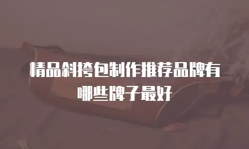 精品斜挎包制作推荐品牌有哪些牌子最好