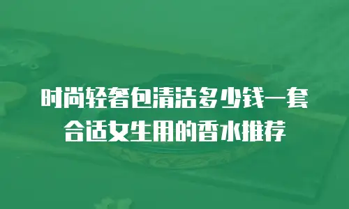 时尚轻奢包清洁多少钱一套合适女生用的香水推荐