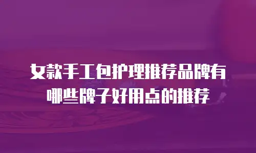 女款手工包护理推荐品牌有哪些牌子好用点的推荐
