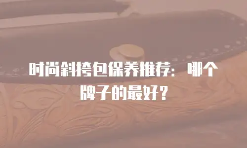 时尚斜挎包保养推荐：哪个牌子的最好？