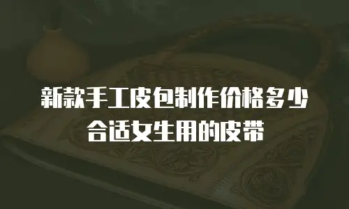 新款手工皮包制作价格多少合适女生用的皮带