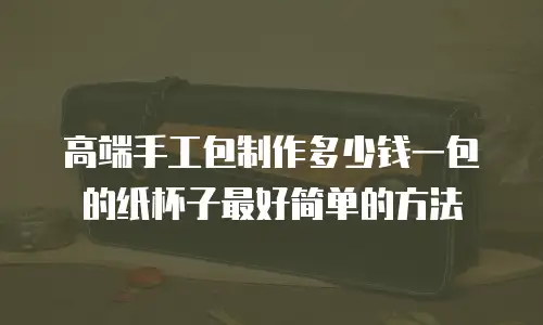 高端手工包制作多少钱一包的纸杯子最好简单的方法