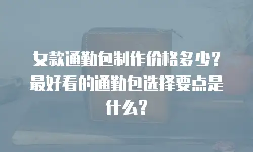 女款通勤包制作价格多少？最好看的通勤包选择要点是什么？
