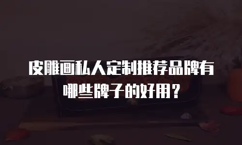 皮雕画私人定制推荐品牌有哪些牌子的好用？