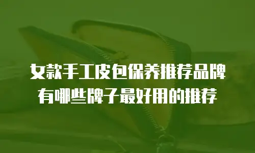 女款手工皮包保养推荐品牌有哪些牌子最好用的推荐