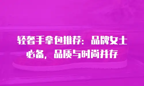 轻奢手拿包推荐：品牌女士必备，品质与时尚并存