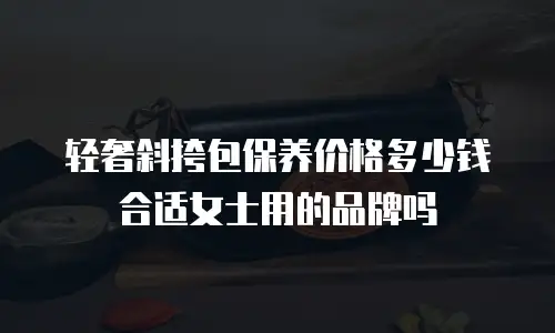 轻奢斜挎包保养价格多少钱合适女士用的品牌吗