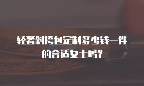 轻奢斜挎包定制多少钱一件的合适女士吗？