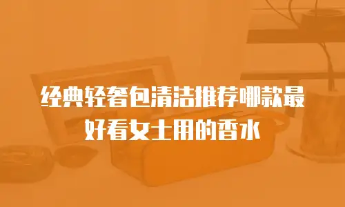 经典轻奢包清洁推荐哪款最好看女士用的香水