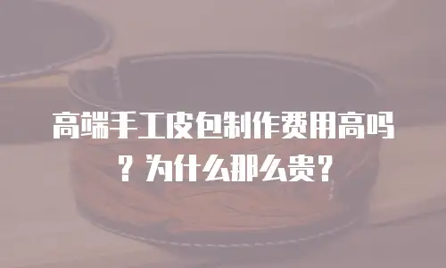高端手工皮包制作费用高吗？为什么那么贵？