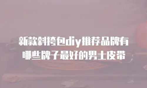 新款斜挎包diy推荐品牌有哪些牌子最好的男士皮带
