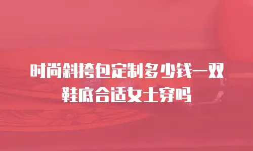 时尚斜挎包定制多少钱一双鞋底合适女士穿吗