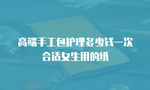 高端手工包护理多少钱一次合适女生用的纸