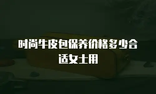 时尚牛皮包保养价格多少合适女士用
