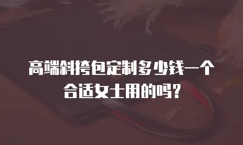 高端斜挎包定制多少钱一个合适女士用的吗？