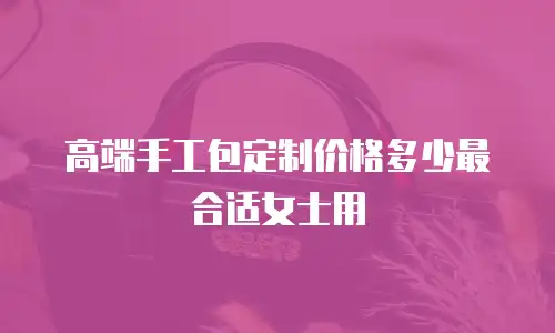 高端手工包定制价格多少最合适女士用