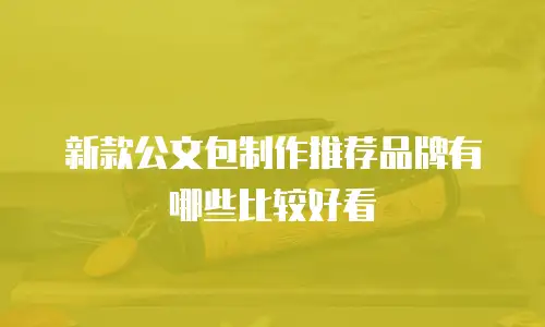 新款公文包制作推荐品牌有哪些比较好看