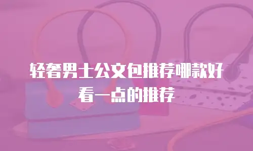 轻奢男士公文包推荐哪款好看一点的推荐