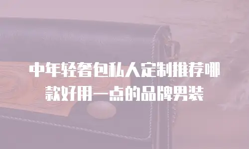 中年轻奢包私人定制推荐哪款好用一点的品牌男装