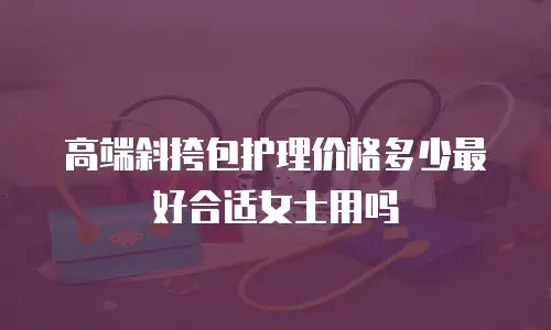 高端斜挎包护理价格多少最好合适女士用吗