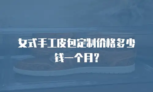 女式手工皮包定制价格多少钱一个月？