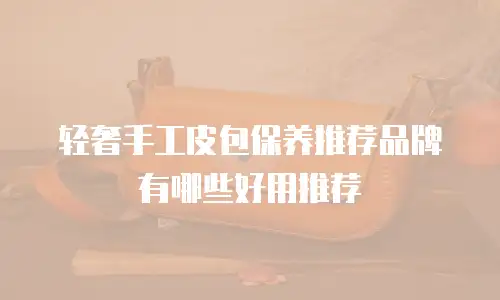 轻奢手工皮包保养推荐品牌有哪些好用推荐