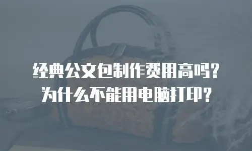 经典公文包制作费用高吗？为什么不能用电脑打印？