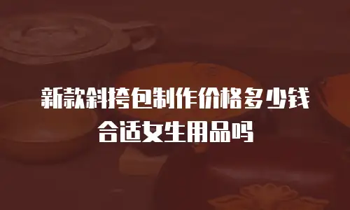 新款斜挎包制作价格多少钱合适女生用品吗