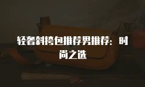 轻奢斜挎包推荐男推荐：时尚之选