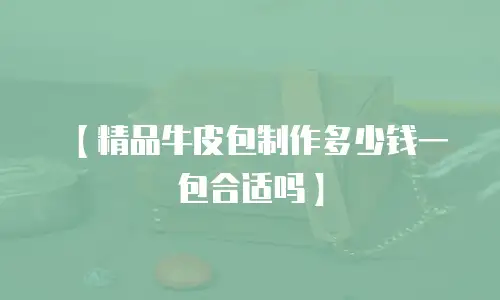 【精品牛皮包制作多少钱一包合适吗】