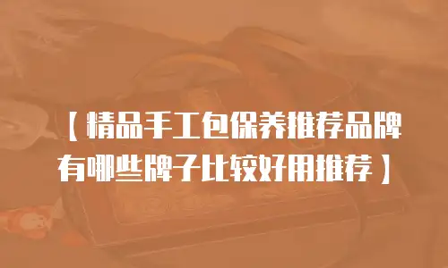 【精品手工包保养推荐品牌有哪些牌子比较好用推荐】